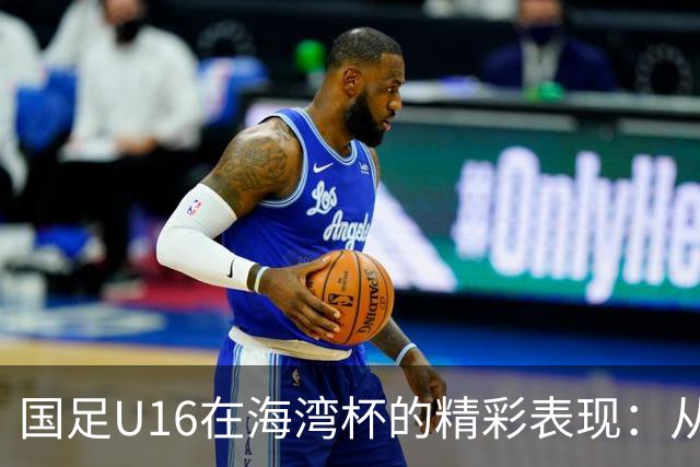 国足U16在海湾杯的精彩表现：从2-1战胜阿曼看未来希望与挑战